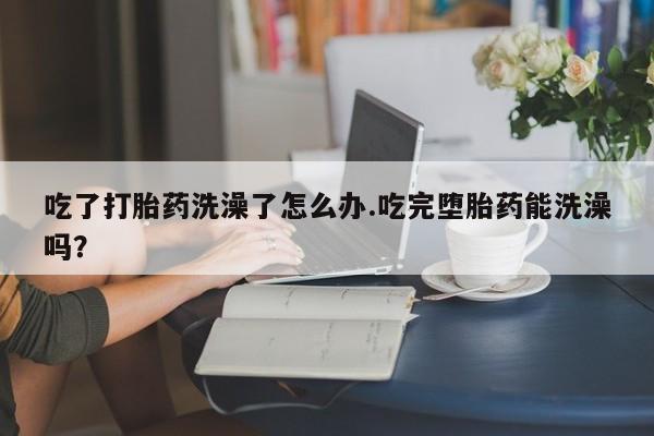米非米索怎么买吃了打胎药洗澡了怎么办.吃完堕胎药能洗澡吗？