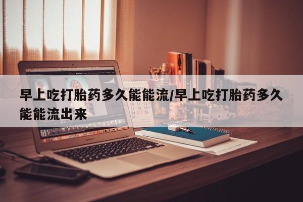 米非米索怎么买早上吃打胎药多久能能流/早上吃打胎药多久能能流出来