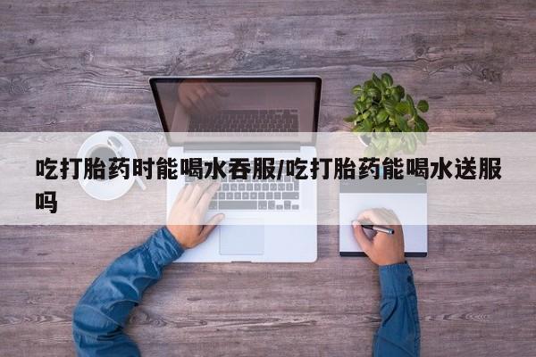 米非米索怎么买吃打胎药时能喝水吞服/吃打胎药能喝水送服吗