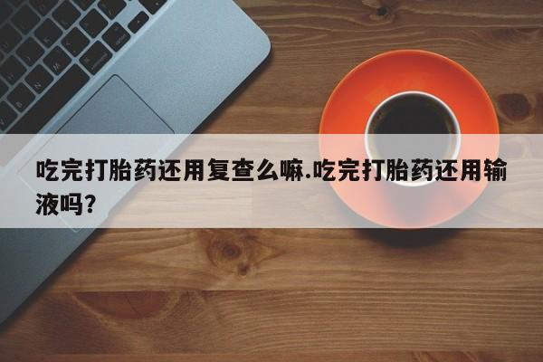 米非米索怎么买吃完打胎药还用复查么嘛.吃完打胎药还用输液吗？
