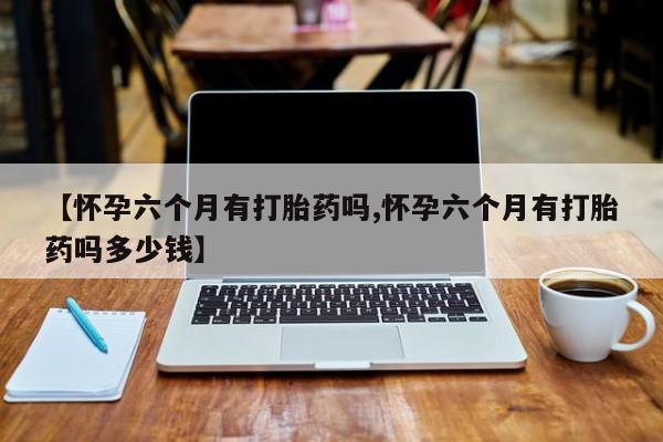 米非米索怎么买【怀孕六个月有打胎药吗,怀孕六个月有打胎药吗多少钱】