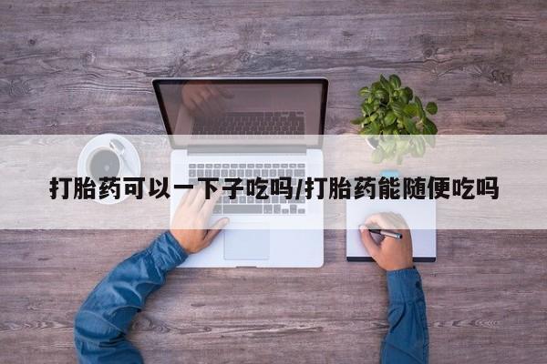 米非米索怎么买打胎药可以一下子吃吗/打胎药能随便吃吗