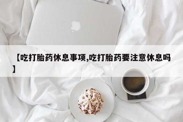 米非米索怎么买【吃打胎药休息事项,吃打胎药要注意休息吗】