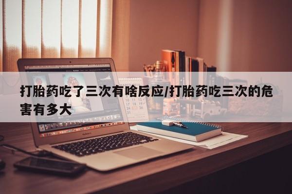 米非米索怎么买打胎药吃了三次有啥反应/打胎药吃三次的危害有多大