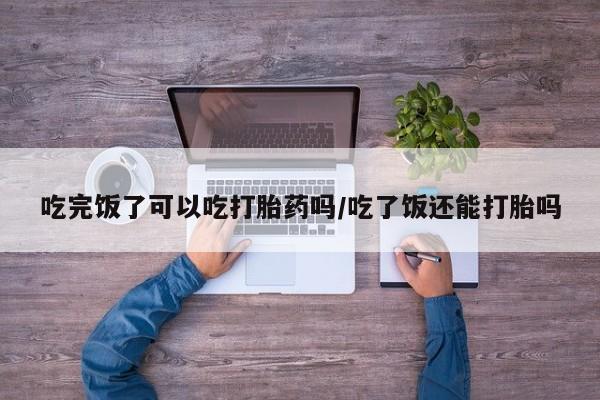 米非米索怎么买吃完饭了可以吃打胎药吗/吃了饭还能打胎吗