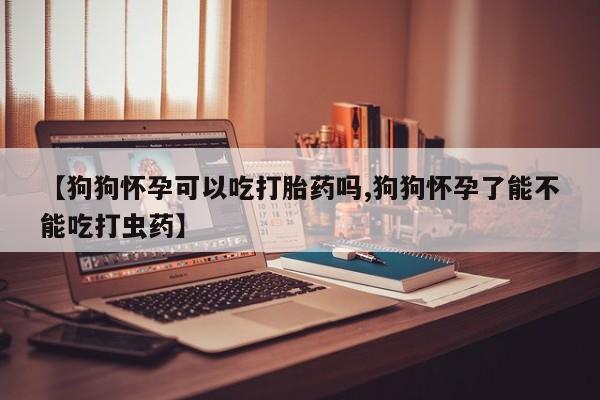 米非米索怎么买【狗狗怀孕可以吃打胎药吗,狗狗怀孕了能不能吃打虫药】