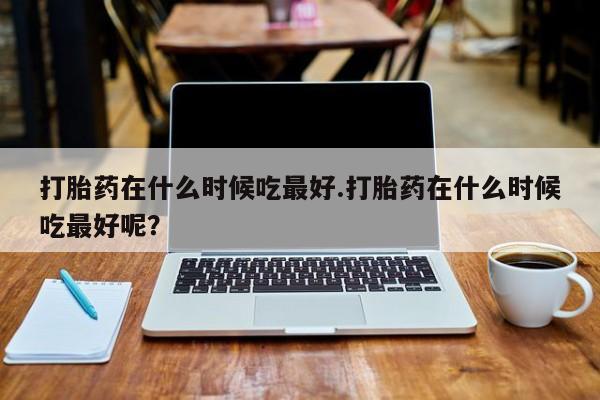 米非米索怎么买打胎药在什么时候吃最好.打胎药在什么时候吃最好呢？