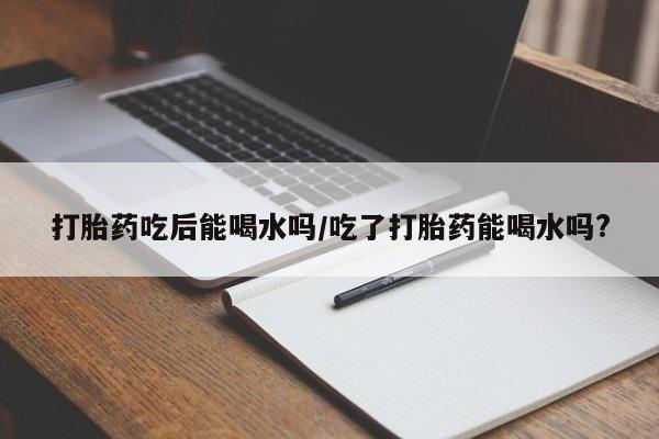 米非米索怎么买打胎药吃后能喝水吗/吃了打胎药能喝水吗?
