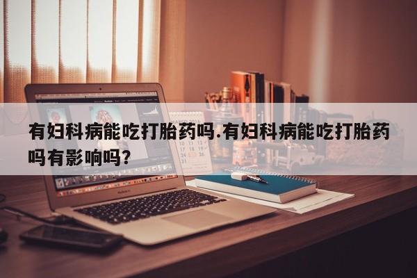 米非米索怎么买有妇科病能吃打胎药吗.有妇科病能吃打胎药吗有影响吗？