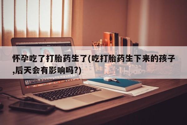 米非米索怎么买怀孕吃了打胎药生了(吃打胎药生下来的孩子,后天会有影响吗?)