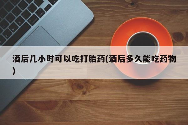 米非米索怎么买酒后几小时可以吃打胎药(酒后多久能吃药物)