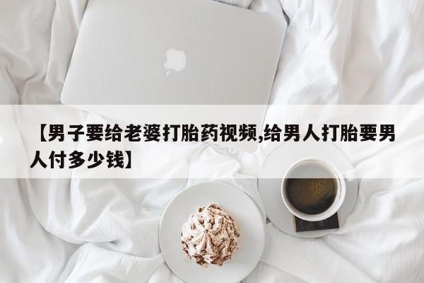 米非米索怎么买【男子要给老婆打胎药视频,给男人打胎要男人付多少钱】