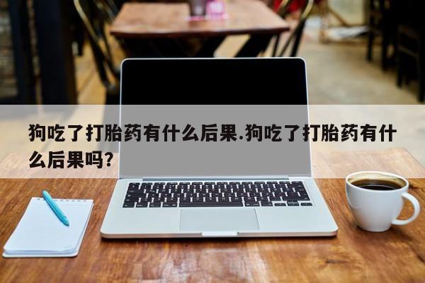 米非米索怎么买狗吃了打胎药有什么后果.狗吃了打胎药有什么后果吗？