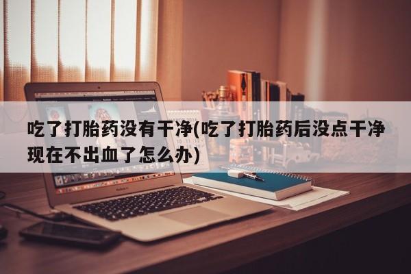 米非米索怎么买吃了打胎药没有干净(吃了打胎药后没点干净现在不出血了怎么办)
