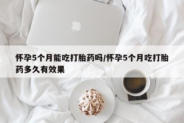米非米索怎么买怀孕5个月能吃打胎药吗/怀孕5个月吃打胎药多久有效果