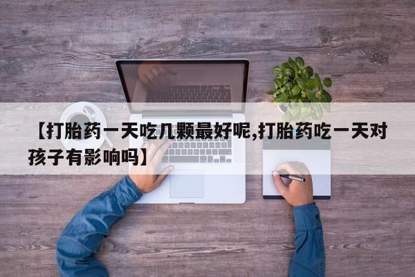 米非米索怎么买【打胎药一天吃几颗最好呢,打胎药吃一天对孩子有影响吗】