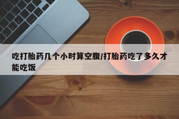 米非米索怎么买吃打胎药几个小时算空腹/打胎药吃了多久才能吃饭