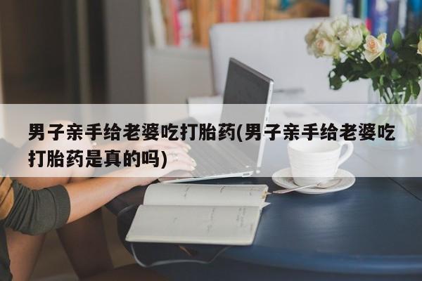 米非米索怎么买男子亲手给老婆吃打胎药(男子亲手给老婆吃打胎药是真的吗)