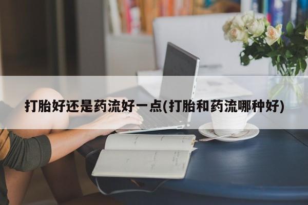 米非米索怎么买打胎好还是药流好一点(打胎和药流哪种好)