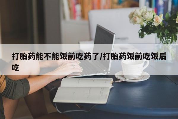 米非米索怎么买打胎药能不能饭前吃药了/打胎药饭前吃饭后吃