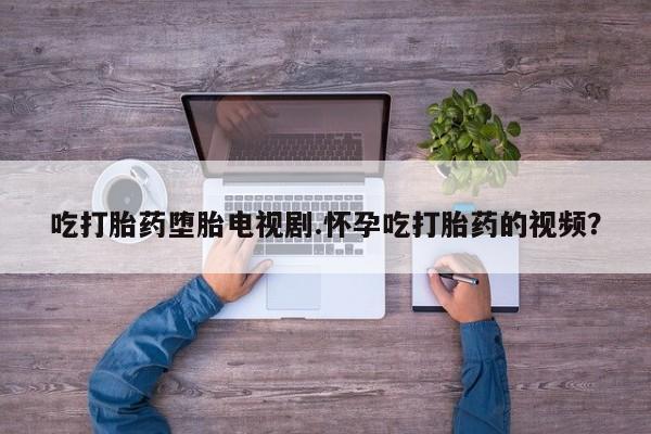 米非米索怎么买吃打胎药堕胎电视剧.怀孕吃打胎药的视频？