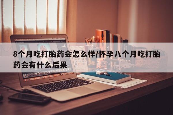 米非米索怎么买8个月吃打胎药会怎么样/怀孕八个月吃打胎药会有什么后果
