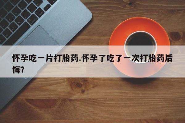 米非米索怎么买怀孕吃一片打胎药.怀孕了吃了一次打胎药后悔？
