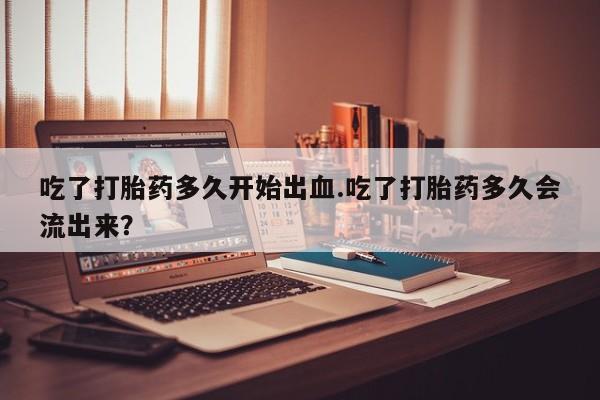 米非米索怎么买吃了打胎药多久开始出血.吃了打胎药多久会流出来？