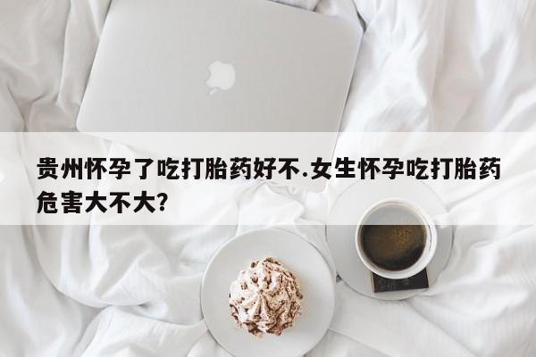 米非米索怎么买贵州怀孕了吃打胎药好不.女生怀孕吃打胎药危害大不大？
