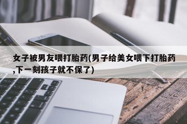 米非米索怎么买女子被男友喂打胎药(男子给美女喂下打胎药,下一刻孩子就不保了)