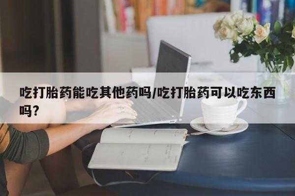 米非米索怎么买吃打胎药能吃其他药吗/吃打胎药可以吃东西吗?