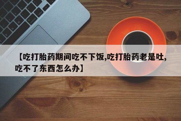 米非米索怎么买【吃打胎药期间吃不下饭,吃打胎药老是吐,吃不了东西怎么办】