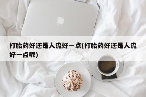 米非米索怎么买打胎药好还是人流好一点(打胎药好还是人流好一点呢)
