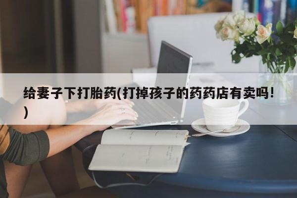 米非米索怎么买给妻子下打胎药(打掉孩子的药药店有卖吗!)