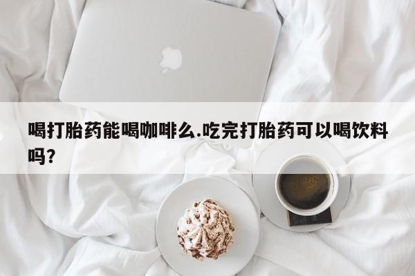 米非米索怎么买喝打胎药能喝咖啡么.吃完打胎药可以喝饮料吗？