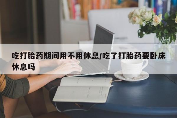 米非米索怎么买吃打胎药期间用不用休息/吃了打胎药要卧床休息吗