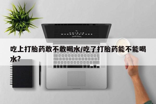 米非米索怎么买吃上打胎药敢不敢喝水/吃了打胎药能不能喝水?