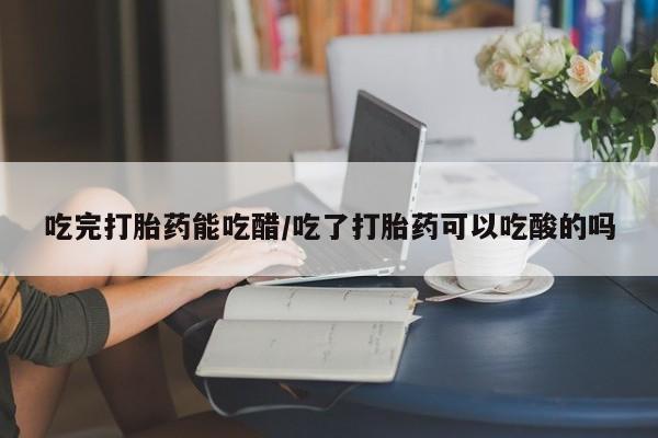 米非米索怎么买吃完打胎药能吃醋/吃了打胎药可以吃酸的吗