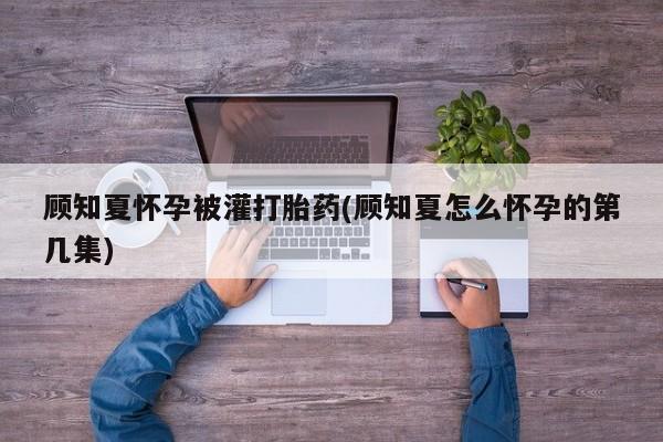 米非米索怎么买顾知夏怀孕被灌打胎药(顾知夏怎么怀孕的第几集)