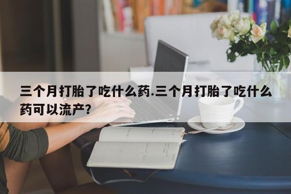 米非米索怎么买三个月打胎了吃什么药.三个月打胎了吃什么药可以流产？