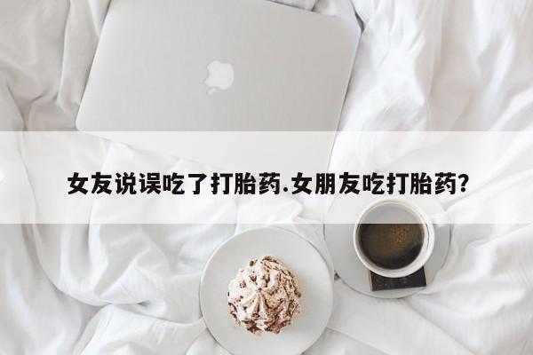 米非米索怎么买女友说误吃了打胎药.女朋友吃打胎药？