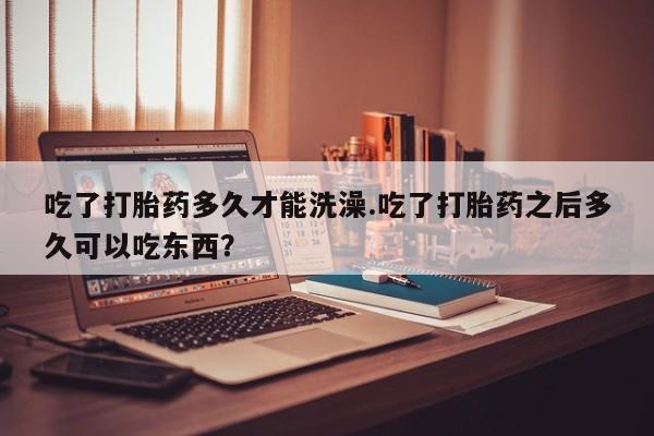米非米索怎么买吃了打胎药多久才能洗澡.吃了打胎药之后多久可以吃东西？