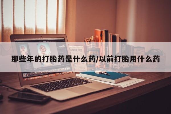 米非米索怎么买那些年的打胎药是什么药/以前打胎用什么药