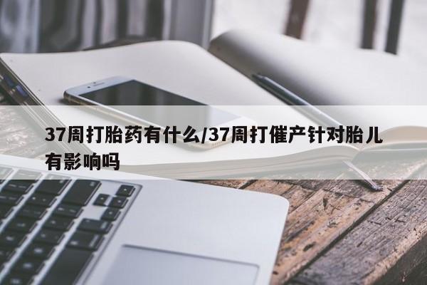 米非米索怎么买37周打胎药有什么/37周打催产针对胎儿有影响吗