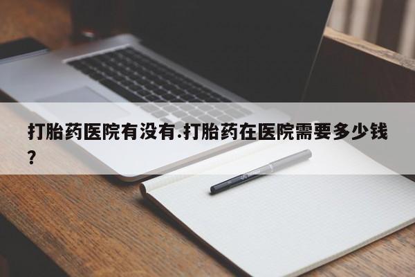 米非米索怎么买打胎药医院有没有.打胎药在医院需要多少钱？