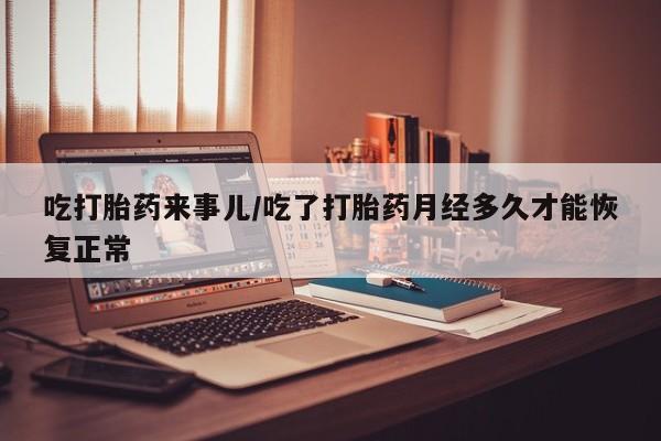 米非米索怎么买吃打胎药来事儿/吃了打胎药月经多久才能恢复正常