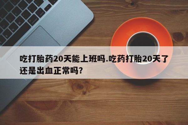 米非米索怎么买吃打胎药20天能上班吗.吃药打胎20天了还是出血正常吗？