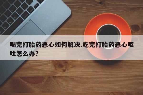 米非米索怎么买喝完打胎药恶心如何解决.吃完打胎药恶心呕吐怎么办？