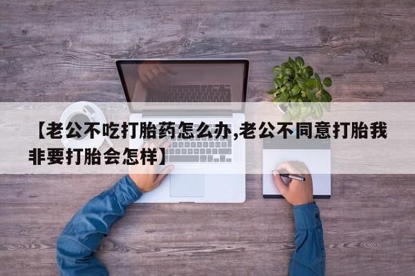 米非米索怎么买【老公不吃打胎药怎么办,老公不同意打胎我非要打胎会怎样】