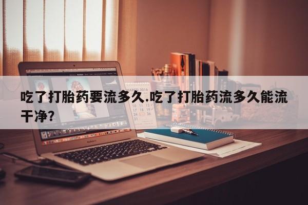 米非米索怎么买吃了打胎药要流多久.吃了打胎药流多久能流干净？